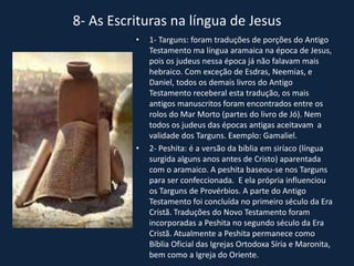 8- As Escrituras na língua de Jesus
• 1- Targuns: foram traduções de porções do Antigo
Testamento ma língua aramaica na época de Jesus,
pois os judeus nessa época já não falavam mais
hebraico. Com exceção de Esdras, Neemias, e
Daniel, todos os demais livros do Antigo
Testamento receberal esta tradução, os mais
antigos manuscritos foram encontrados entre os
rolos do Mar Morto (partes do livro de Jó). Nem
todos os judeus das épocas antigas aceitavam a
validade dos Targuns. Exemplo: Gamaliel.
• 2- Peshita: é a versão da bíblia em siríaco (língua
surgida alguns anos antes de Cristo) aparentada
com o aramaico. A peshita baseou-se nos Targuns
para ser confeccionada. E ela própria influenciou
os Targuns de Provérbios. A parte do Antigo
Testamento foi concluída no primeiro século da Era
Cristã. Traduções do Novo Testamento foram
incorporadas a Peshita no segundo século da Era
Cristã. Atualmente a Peshita permanece como
Bíblia Oficial das Igrejas Ortodoxa Síria e Maronita,
bem como a Igreja do Oriente.
 