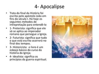 4- Apocalipse
• Trata do final da História foi
escrito pelo apóstolo João em
fins do século I. Há hoje os
seguintes métodos de
intrepretação para entendê-lo
• 1- Preterista: significa que ele
só se aplica ao imperador
romano que persegue a Igreja.
• 2- Futurista: significa que tudo
o que está escrito ocorrerá no
final dos tempos.
• 3- Historicista: o livro é um
esboço básico do curso da
história da Igreja;
• 4- Idealista: significa os
princípios da guerra espiritual.
 