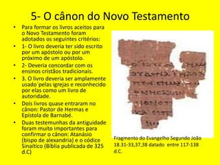 5- O cânon do Novo Testamento
• Para formar os livros aceitos para
o Novo Testamento foram
adotados os seguintes critérios:
• 1- O livro deveria ter sido escrito
por um apóstolo ou por um
próximo de um apóstolo.
• 2- Deveria concordar com os
ensinos cristãos tradicionais.
• 3. O livro deveria ser amplamente
usado´pelas igrejas e reconhecido
por elas como um livro de
autoridade.
• Dois livros quase entraram no
cânon: Pastor de Hermas e
Epístola de Barnabé.
• Duas testemunhas da antiguidade
foram muito importantes para
confirmar o cânon: Atanásio
(bispo de alexandria) e o códice
Sinaítico (Bíblia publicada de 325
d.C)
Fragmento do Evangelho Segundo João
18.31-33,37,38 datado entre 117-138
d.C.
 