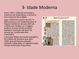 3- Idade Moderna
Entre 1397 e 1400 foi inventada a
imprensa de Gutemberg, o primeiro
livro impresso foi a Bíblia.
Com a Reforma a partir de 1517 a
Bíblia passou a ser traduzida para as
línguas modernas (já que além de
restrita aos clérigos só a Vulgata
poderia circular sendo proibida
qualquer tradução sob pena da
pessoa ser condenada pela
inquisição).
A primeira Bíblia de Estudo evangélica
foi a Bíblia de Genebra que data
1560, que permanceu popular ,
sósendo suplantada na Inglaterra pela
Versão Autorizada King James.
 