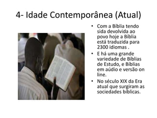4- Idade Contemporânea (Atual)
• Com a Bíblia tendo
sida devolvida ao
povo hoje a Bíblia
está traduzida para
2300 idiomas .
• E há uma grande
variedade de Bíblias
de Estudo, e Bíblias
em aúdio e versão on
line.
• No século XIX da Era
atual que surgiram as
sociedades bíblicas.
 
