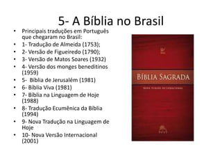 5- A Bíblia no Brasil
• Principais traduções em Português
que chegaram no Brasil:
• 1- Tradução de Almeida (1753);
• 2- Versão de Figueiredo (1790);
• 3- Versão de Matos Soares (1932)
• 4- Versão dos monges beneditinos
(1959)
• 5- Bíblia de Jerusalém (1981)
• 6- Bíblia Viva (1981)
• 7- Bíblia na Linguagem de Hoje
(1988)
• 8- Tradução Ecumênica da Bíblia
(1994)
• 9- Nova Tradução na Linguagem de
Hoje
• 10- Nova Versão Internacional
(2001)
 