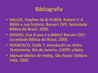 Bibliografia
• MILLER, Stephen M & HUBER, Robert V. A
Bíblia e sua história, Barueri (SP): Sociedade
Bíblica do Brasil, 2006.
• GRAVES, Sue O que é a Bíblia? Barueri (SP):
Sociedade Bíblica do Brasil, 2006.
• FRANCISCO, Clyde T. Introdução ao Velho
Testamento, Rio de Janeiro: JUERP, s/data.
• Manual Bíblico de Halley, São Paulo: Editora
Vida, 2002.
 