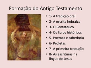 Formação do Antigo Testamento
• 1- A tradição oral
• 2- A escrita hebraica
• 3- O Pentateuco
• 4- Os livros históricos
• 5- Poemas e sabedoria
• 6- Profetas
• 7- A primeira tradução
• 8- As escrituras na
língua de Jesus
 