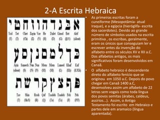 2-A Escrita Hebraica
• As primeiras escritas foram a
cuneiforme (Mesopotâmia- atual
Iraque), e a egípcia (hieróglifa- escrita
dos sacerdotes). Devido ao grande
número de símbolos usados na escrita
primitiva , os escribas, geralmente,
eram os únicos que conseguiam ler e
escrever antes da invenção do
alfabeto entre os séculos XV e XII a.C.
Dos alfabetos antigos, os mais
significativos foram desenvolvidos em
Canaã.
• O alfabeto hebraico é descendente
direto do alfabeto fenício que se
originou em 1050 a.C. Depois do povo
chegar em Canaã 1400 a.C,
desenvolveu assim um alfabeto de 22
letras sem vogais como toda língua
dos povos semitas (árabes, caldeus,
assírios...). Assim, o Antigo
Testamento foi escrito em Hebraico e
partes dele em aramaico (língua
aparentada).
 