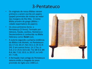 3-Pentateuco
• Os originais de nossa Bíblias vieram
primeiro a serem escrito em papiro
(papel) provindos de moitas ao redor
das margens do Rio Nilo. O nome
Bíblia provém do grego (Biblos –
cidade exportadora de papiro).
• Os cinco primeiros livros o
Pentateuco [5 livros] formado por
Gênesis, Êxodo, Levítico, Números e
Deuteronômio é conhecido na Bíblia
Hebraica como Torah (Lei).
• A autoria segundo a própria evidência
da Bíblia é de Moisés, no Pentateuco:
(Ex 17:14; 34:27; Nm 33:1-2; Dt 31:9-
24). E em outros livros (Js 1:7ss; Jz
3:4; 2 Cr 25:4; Ed 6:18; 7:6; Ml 4:4; Mt
8:4; Mc 7:10; 10:5; Lc 20:37; Jo 5:45-
47; 7:19).
• A formação mais antiga do Pentateuco
dataria então a chegada do povo
provindo do Egito ano 1400 a.C.
 