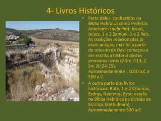 4- Livros Históricos
• Parte deles conhecidos na
Bíblia Hebraica como Profetas
Anteriores (nebhiim): Josué,
Juízes, 1 e 2 Samuel, 1 e 2 Reis.
As tradições relacionadas já
eram antigas, mas foi a partir
do reinado de Davi começou a
ser escrita a história destes
primeiros livros (2 Sm 7:13; 2
Sm 20:24-25).
Aproximadamente : 1010 a.C a
550 a.C.
• A outra parte dos livros
históricos: Rute, 1 e 2 Crônicas,
Esdras, Neemias, Ester estaão
na Bíblia Hebraica na divisão de
Escritos (Kethubhim).
Aproximadamente 520 a.C.
 