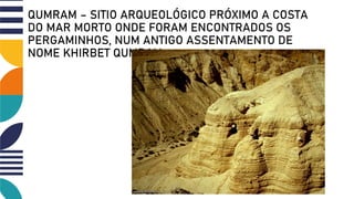 QUMRAM – SITIO ARQUEOLÓGICO PRÓXIMO A COSTA
DO MAR MORTO ONDE FORAM ENCONTRADOS OS
PERGAMINHOS, NUM ANTIGO ASSENTAMENTO DE
NOME KHIRBET QUMRAM
 