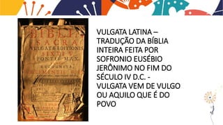 VULGATA LATINA –
TRADUÇÃO DA BÍBLIA
INTEIRA FEITA POR
SOFRONIO EUSÉBIO
JERÔNIMO NO FIM DO
SÉCULO IV D.C. -
VULGATA VEM DE VULGO
OU AQUILO QUE É DO
POVO
 