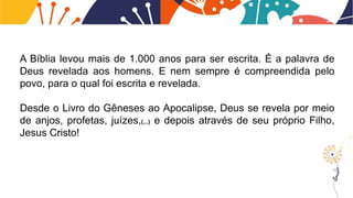 A Bíblia levou mais de 1.000 anos para ser escrita. É a palavra de
Deus revelada aos homens. E nem sempre é compreendida pelo
povo, para o qual foi escrita e revelada.
Desde o Livro do Gêneses ao Apocalipse, Deus se revela por meio
de anjos, profetas, juízes,(...) e depois através de seu próprio Filho,
Jesus Cristo!
 