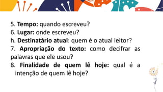 5. Tempo: quando escreveu?
6. Lugar: onde escreveu?
h. Destinatário atual: quem é o atual leitor?
7. Apropriação do texto: como decifrar as
palavras que ele usou?
8. Finalidade de quem lê hoje: qual é a
intenção de quem lê hoje?
 