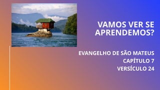 VAMOS VER SE
APRENDEMOS?
EVANGELHO DE SÃO MATEUS
CAPÍTULO 7
VERSÍCULO 24
 