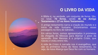 O LIVRO DA VIDA
A Bíblia é, na verdade, um conjunto de livros. São,
no total, 73 livros, sendo 46 no Antigo
Testamento e 27 no Novo Testamento.
O antigo testamento narra a criação do mundo e o
início da vida humana. Encontramos essas
passagens no livro do Génesis.
Em vários livros, somos apresentados à promessa
da chegada do Messias para libertar o povo da
opressão. Esse Messias é o próprio Cristo, que
nasceu e viveu entre nós.
A vida de Cristo é narrada nos 4 evangelhos, que
são os primeiros livros do Novo testamento, ou
seja, da nova Aliança que Deus fez com os homens.
 