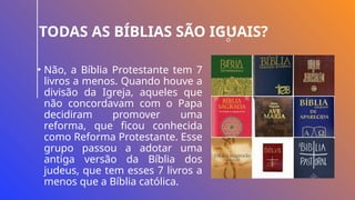TODAS AS BÍBLIAS SÃO IGUAIS?
• Não, a Bíblia Protestante tem 7
livros a menos. Quando houve a
divisão da Igreja, aqueles que
não concordavam com o Papa
decidiram promover uma
reforma, que ficou conhecida
como Reforma Protestante. Esse
grupo passou a adotar uma
antiga versão da Bíblia dos
judeus, que tem esses 7 livros a
menos que a Bíblia católica.
 