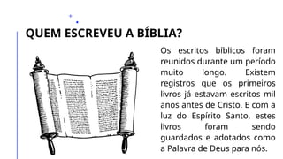 QUEM ESCREVEU A BÍBLIA?
Os escritos bíblicos foram
reunidos durante um período
muito longo. Existem
registros que os primeiros
livros já estavam escritos mil
anos antes de Cristo. E com a
luz do Espírito Santo, estes
livros foram sendo
guardados e adotados como
a Palavra de Deus para nós.
 