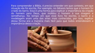 Para compreender a Bíblia, é preciso entender em que contexto, em que
situação ela foi escrita. Por exemplo, no Gênesis lemos que o homem foi
criado do barro. Essa é uma forma para explicar a importância da criação
do homem para Deus, que moldou o homem à sua imagem e
semelhança. No tempo em que esse livro foi escrito, o barro e a
modelagem eram uma das artes mais conhecidas, por isso, explicar
dessa forma era a maneira mais fácil para que todos entendessem a
importância dessa criação.
 