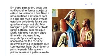 Em outra passagem, desta vez
no Evangelho, lemos que Jesus
estava anunciando a Boa Nova a
uma multidão e disseram para
ele que sua mãe e seus irmãos
estariam do lado de fora e que
queriam chegar até ele. Pela
tradição e pelo ensinamento da
Igreja Católica, sabemos que
Maria não teve nenhum outro
filho além de Jesus. Mas,
naquela época, a linguagem
usada não era tão cheia de
palavras como a linguagem que
conhecemos hoje. Quando uma
pessoa queria falar que era
primo, se usava a palavra irmão.
 