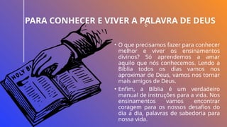 PARA CONHECER E VIVER A PALAVRA DE DEUS
• O que precisamos fazer para conhecer
melhor e viver os ensinamentos
divinos? Só aprendemos a amar
aquilo que nós conhecemos. Lendo a
Bíblia todos os dias vamos nos
aproximar de Deus, vamos nos tornar
mais amigos de Deus.
• Enfim, a Bíblia é um verdadeiro
manual de instruções para a vida. Nos
ensinamentos vamos encontrar
coragem para os nossos desafios do
dia a dia, palavras de sabedoria para
nossa vida.
 