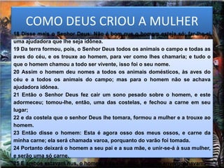 COMO DEUS CRIOU A MULHER
18 Disse mais o Senhor Deus: Não é bom que o homem esteja só; far-lhe-ei
uma ajudadora que lhe seja idônea.
19 Da terra formou, pois, o Senhor Deus todos os animais o campo e todas as
aves do céu, e os trouxe ao homem, para ver como lhes chamaria; e tudo o
que o homem chamou a todo ser vivente, isso foi o seu nome.
20 Assim o homem deu nomes a todos os animais domésticos, às aves do
céu e a todos os animais do campo; mas para o homem não se achava
ajudadora idônea.
21 Então o Senhor Deus fez cair um sono pesado sobre o homem, e este
adormeceu; tomou-lhe, então, uma das costelas, e fechou a carne em seu
lugar;
22 e da costela que o senhor Deus lhe tomara, formou a mulher e a trouxe ao
homem.
23 Então disse o homem: Esta é agora osso dos meus ossos, e carne da
minha carne; ela será chamada varoa, porquanto do varão foi tomada.
24 Portanto deixará o homem a seu pai e a sua mãe, e unir-se-á à sua mulher,
e serão uma só carne.
25 E ambos estavam nus, o homem e sua mulher; e não se envergonhavam.
 