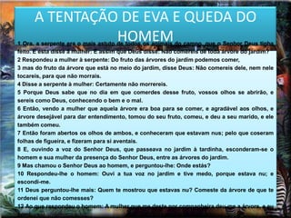 A TENTAÇÃO DE EVA E QUEDA DO
                HOMEM
1 Ora, a serpente era o mais astuto de todos os animais do campo, que o Senhor Deus tinha
feito. E esta disse à mulher: É assim que Deus disse: Não comereis de toda árvore do jardim?
2 Respondeu a mulher à serpente: Do fruto das árvores do jardim podemos comer,
3 mas do fruto da árvore que está no meio do jardim, disse Deus: Não comereis dele, nem nele
tocareis, para que não morrais.
4 Disse a serpente à mulher: Certamente não morrereis.
5 Porque Deus sabe que no dia em que comerdes desse fruto, vossos olhos se abrirão, e
sereis como Deus, conhecendo o bem e o mal.
6 Então, vendo a mulher que aquela árvore era boa para se comer, e agradável aos olhos, e
árvore desejável para dar entendimento, tomou do seu fruto, comeu, e deu a seu marido, e ele
também comeu.
7 Então foram abertos os olhos de ambos, e conheceram que estavam nus; pelo que coseram
folhas de figueira, e fizeram para si aventais.
8 E, ouvindo a voz do Senhor Deus, que passeava no jardim à tardinha, esconderam-se o
homem e sua mulher da presença do Senhor Deus, entre as árvores do jardim.
9 Mas chamou o Senhor Deus ao homem, e perguntou-lhe: Onde estás?
10 Respondeu-lhe o homem: Ouvi a tua voz no jardim e tive medo, porque estava nu; e
escondi-me.
11 Deus perguntou-lhe mais: Quem te mostrou que estavas nu? Comeste da árvore de que te
ordenei que não comesses?
12 Ao que respondeu o homem: A mulher que me deste por companheira deu-me a árvore, e eu
comi.
 