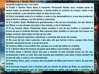 13 Perguntou o Senhor Deus à mulher: Que é isto que fizeste? Respondeu a mulher: A
serpente enganou-me, e eu comi.
14 Então o Senhor Deus disse à serpente: Porquanto fizeste isso, maldita serás tu
dentre todos os animais domésticos, e dentre todos os animais do campo; sobre o teu
ventre andarás, e pó comerás todos os dias da tua vida.
15 Porei inimizade entre ti e a mulher, e entre a tua descendência e a sua descendência;
esta te ferirá a cabeça, e tu lhe ferirás o calcanhar.
16 E à mulher disse: Multiplicarei grandemente a dor da tua conceição; em dor darás à
luz filhos; e o teu desejo será para o teu marido, e ele te dominará.
17 E ao homem disse: Porquanto deste ouvidos à voz de tua mulher, e comeste da
árvore de que te ordenei dizendo: Não comerás dela; maldita é a terra por tua causa; em
fadiga comerás dela todos os dias da tua vida.
18 Ela te produzirá espinhos e abrolhos; e comerás das ervas do campo.
19 Do suor do teu rosto comerás o teu pão, até que tornes à terra, porque dela foste
tomado; porquanto és pó, e ao pó tornarás.
20 Chamou Adão à sua mulher Eva, porque era a mãe de todos os viventes.
21 E o Senhor Deus fez túnicas de peles para Adão e sua mulher, e os vestiu.
22 Então disse o Senhor Deus: Eis que o homem se tem tornado como um de nós,
conhecendo o bem e o mal. Ora, não suceda que estenda a sua mão, e tome também da
árvore da vida, e coma e viva eternamente.
23 O Senhor Deus, pois, o lançou fora do jardim do Éden para lavrar a terra, de que fora
tomado.
24 E havendo lançado fora o homem, pôs ao oriente do jardim do Éden os querubins, e
uma espada flamejante que se volvia por todos os lados, para guardar o caminho da
árvore da vida.
 