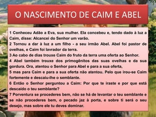 O NASCIMENTO DE CAIM E ABEL
1 Conheceu Adão a Eva, sua mulher. Ela concebeu e, tendo dado à luz a
Caim, disse: Alcancei do Senhor um varão.
2 Tornou a dar à luz a um filho - a seu irmão Abel. Abel foi pastor de
ovelhas, e Caim foi lavrador da terra.
3 Ao cabo de dias trouxe Caim do fruto da terra uma oferta ao Senhor.
4 Abel também trouxe dos primogênitos das suas ovelhas e da sua
gordura. Ora, atentou o Senhor para Abel e para a sua oferta,
5 mas para Caim e para a sua oferta não atentou. Pelo que irou-se Caim
fortemente e descaiu-lhe o semblante.
6 Então o Senhor perguntou a Caim: Por que te iraste e por que está
descaído o teu semblante?
7 Porventura se procederes bem, não se há de levantar o teu semblante e
se não procederes bem, o pecado jaz à porta, e sobre ti será o seu
desejo, mas sobre ele tu deves dominar.
 