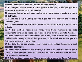 17 Conheceu Caim a sua mulher, a qual concebeu, e deu à luz a Enoque. Caim
edificou uma cidade, e lhe deu o nome do filho, Enoque.
18 A Enoque nasceu Irade, e Irade gerou a Meüjael, e Meüjael gerou a
Metusael, e Metusael gerou a Lameque.
19 Lameque tomou para si duas mulheres: o nome duma era Ada, e o nome
da outra Zila.
20 E Ada deu à luz a Jabal; este foi o pai dos que habitam em tendas e
possuem gado.
21 O nome do seu irmão era Jubal; este foi o pai de todos os que tocam harpa
e flauta.
22 A Zila também nasceu um filho, Tubal-Caim, fabricante de todo
instrumento cortante de cobre e de ferro; e a irmã de Tubal-Caim foi Naama.
23 Disse Lameque a suas mulheres: Ada e Zila, ouvi a minha voz; escutai,
mulheres de Lameque, as minhas palavras; pois matei um homem por me
ferir, e um mancebo por me pisar.
24 Se Caim há de ser vingado sete vezes, com certeza Lameque o será
setenta e sete vezes.
25 Tornou Adão a conhecer sua mulher, e ela deu à luz um filho, a quem pôs o
nome de Sete; porque, disse ela, Deus me deu outro filho em lugar de Abel;
porquanto Caim o matou.
26 A Sete também nasceu um filho, a quem pôs o nome de Enos. Foi nesse
tempo, que os homens começaram a invocar o nome do Senhor.
 