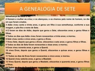 A GENEALOGIA DE SETE
1 Este é o livro das gerações de Adão. No dia em que Deus criou o homem, à
semelhança de Deus o fez.
2 Homem e mulher os criou; e os abençoou, e os chamou pelo nome de homem, no dia
em que foram criados.
3 Adão viveu cento e trinta anos, e gerou um filho à sua semelhança, conforme a sua
imagem, e pôs-lhe o nome de Sete.
4 E foram os dias de Adão, depois que gerou a Sete, oitocentos anos; e gerou filhos e
filhas.
5 Todos os dias que Adão viveu foram novecentos e trinta anos; e morreu.
6 Sete viveu cento e cinco anos, e gerou a Enos.
7 Viveu Sete, depois que gerou a Enos, oitocentos e sete anos; e gerou filhos e filhas.
8 Todos os dias de Sete foram novecentos e doze anos; e morreu.
9 Enos viveu noventa anos, e gerou a Quenã.
10 viveu Enos, depois que gerou a Quenã, oitocentos e quinze anos; e gerou filhos e
filhas.
11 Todos os dias de Enos foram novecentos e cinco anos; e morreu.
12 Quenã viveu setenta anos, e gerou a Maalalel.
13 Viveu Quenã, depois que gerou a Maalalel, oitocentos e quarenta anos, e gerou filhos
e filhas.
14 Todos os dias de Quenã foram novecentos e dez anos; e morreu.
15 Maalalel viveu sessenta e cinco anos, e gerou a Jarede.
 