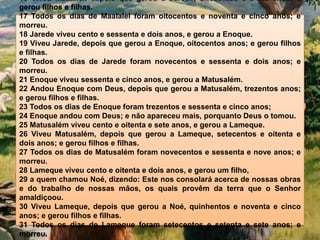 16 Viveu Maalalel, depois que gerou a Jarede, oitocentos e trinta anos; e
gerou filhos e filhas.
17 Todos os dias de Maalalel foram oitocentos e noventa e cinco anos; e
morreu.
18 Jarede viveu cento e sessenta e dois anos, e gerou a Enoque.
19 Viveu Jarede, depois que gerou a Enoque, oitocentos anos; e gerou filhos
e filhas.
20 Todos os dias de Jarede foram novecentos e sessenta e dois anos; e
morreu.
21 Enoque viveu sessenta e cinco anos, e gerou a Matusalém.
22 Andou Enoque com Deus, depois que gerou a Matusalém, trezentos anos;
e gerou filhos e filhas.
23 Todos os dias de Enoque foram trezentos e sessenta e cinco anos;
24 Enoque andou com Deus; e não apareceu mais, porquanto Deus o tomou.
25 Matusalém viveu cento e oitenta e sete anos, e gerou a Lameque.
26 Viveu Matusalém, depois que gerou a Lameque, setecentos e oitenta e
dois anos; e gerou filhos e filhas.
27 Todos os dias de Matusalém foram novecentos e sessenta e nove anos; e
morreu.
28 Lameque viveu cento e oitenta e dois anos, e gerou um filho,
29 a quem chamou Noé, dizendo: Este nos consolará acerca de nossas obras
e do trabalho de nossas mãos, os quais provêm da terra que o Senhor
amaldiçoou.
30 Viveu Lameque, depois que gerou a Noé, quinhentos e noventa e cinco
anos; e gerou filhos e filhas.
31 Todos os dias de Lameque foram setecentos e setenta e sete anos; e
morreu.
 