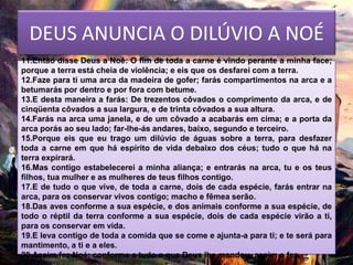 DEUS ANUNCIA O DILÚVIO A NOÉ
11.Então disse Deus a Noé: O fim de toda a carne é vindo perante a minha face;
porque a terra está cheia de violência; e eis que os desfarei com a terra.
12.Faze para ti uma arca da madeira de gofer; farás compartimentos na arca e a
betumarás por dentro e por fora com betume.
13.E desta maneira a farás: De trezentos côvados o comprimento da arca, e de
cinqüenta côvados a sua largura, e de trinta côvados a sua altura.
14.Farás na arca uma janela, e de um côvado a acabarás em cima; e a porta da
arca porás ao seu lado; far-lhe-ás andares, baixo, segundo e terceiro.
15.Porque eis que eu trago um dilúvio de águas sobre a terra, para desfazer
toda a carne em que há espírito de vida debaixo dos céus; tudo o que há na
terra expirará.
16.Mas contigo estabelecerei a minha aliança; e entrarás na arca, tu e os teus
filhos, tua mulher e as mulheres de teus filhos contigo.
17.E de tudo o que vive, de toda a carne, dois de cada espécie, farás entrar na
arca, para os conservar vivos contigo; macho e fêmea serão.
18.Das aves conforme a sua espécie, e dos animais conforme a sua espécie, de
todo o réptil da terra conforme a sua espécie, dois de cada espécie virão a ti,
para os conservar em vida.
19.E leva contigo de toda a comida que se come e ajunta-a para ti; e te será para
mantimento, a ti e a eles.
20.Assim fez Noé; conforme a tudo o que Deus lhe mandou, assim o fez.
 