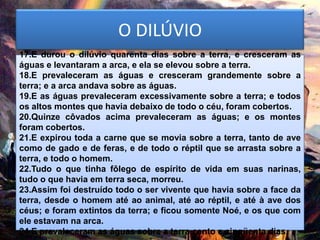 O DILÚVIO
17.E durou o dilúvio quarenta dias sobre a terra, e cresceram as
águas e levantaram a arca, e ela se elevou sobre a terra.
18.E prevaleceram as águas e cresceram grandemente sobre a
terra; e a arca andava sobre as águas.
19.E as águas prevaleceram excessivamente sobre a terra; e todos
os altos montes que havia debaixo de todo o céu, foram cobertos.
20.Quinze côvados acima prevaleceram as águas; e os montes
foram cobertos.
21.E expirou toda a carne que se movia sobre a terra, tanto de ave
como de gado e de feras, e de todo o réptil que se arrasta sobre a
terra, e todo o homem.
22.Tudo o que tinha fôlego de espírito de vida em suas narinas,
tudo o que havia em terra seca, morreu.
23.Assim foi destruído todo o ser vivente que havia sobre a face da
terra, desde o homem até ao animal, até ao réptil, e até à ave dos
céus; e foram extintos da terra; e ficou somente Noé, e os que com
ele estavam na arca.
24.E prevaleceram as águas sobre a terra cento e cinqüenta dias.
 