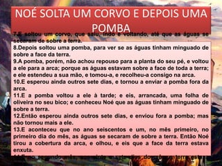 NOÉ SOLTA UM CORVO E DEPOIS UMA
                          POMBA
7.E soltou um corvo, que saiu, indo e voltando, até que as águas se
secaram de sobre a terra.
8.Depois soltou uma pomba, para ver se as águas tinham minguado de
sobre a face da terra.
9.A pomba, porém, não achou repouso para a planta do seu pé, e voltou
a ele para a arca; porque as águas estavam sobre a face de toda a terra;
e ele estendeu a sua mão, e tomou-a, e recolheu-a consigo na arca.
10.E esperou ainda outros sete dias, e tornou a enviar a pomba fora da
arca.
11.E a pomba voltou a ele à tarde; e eis, arrancada, uma folha de
oliveira no seu bico; e conheceu Noé que as águas tinham minguado de
sobre a terra.
12.Então esperou ainda outros sete dias, e enviou fora a pomba; mas
não tornou mais a ele.
13.E aconteceu que no ano seiscentos e um, no mês primeiro, no
primeiro dia do mês, as águas se secaram de sobre a terra. Então Noé
tirou a cobertura da arca, e olhou, e eis que a face da terra estava
enxuta.
14.E no segundo mês, aos vinte e sete dias do mês, a terra estava
seca.
 