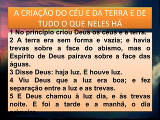 A CRIAÇÃO DO CÉU E DA TERRA E DE
       TUDO O QUE NELES HÁ
1 No princípio criou Deus os céus e a terra.
2 A terra era sem forma e vazia; e havia
trevas sobre a face do abismo, mas o
Espírito de Deus pairava sobre a face das
águas.
3 Disse Deus: haja luz. E houve luz.
4 Viu Deus que a luz era boa; e fez
separação entre a luz e as trevas.
5 E Deus chamou à luz dia, e às trevas
noite. E foi a tarde e a manhã, o dia
primeiro.
 