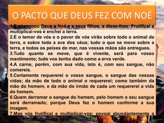 O PACTO QUE DEUS FEZ COM NOÉ
1.E abençoou Deus a Noé e a seus filhos, e disse-lhes: Frutificai e
multiplicai-vos e enchei a terra.
2.E o temor de vós e o pavor de vós virão sobre todo o animal da
terra, e sobre toda a ave dos céus; tudo o que se move sobre a
terra, e todos os peixes do mar, nas vossas mãos são entregues.
3.Tudo quanto se move, que é vivente, será para vosso
mantimento; tudo vos tenho dado como a erva verde.
4.A carne, porém, com sua vida, isto é, com seu sangue, não
comereis.
5.Certamente requererei o vosso sangue, o sangue das vossas
vidas; da mão de todo o animal o requererei; como também da
mão do homem, e da mão do irmão de cada um requererei a vida
do homem.
6.Quem derramar o sangue do homem, pelo homem o seu sangue
será derramado; porque Deus fez o homem conforme a sua
imagem.
7.Mas vós frutificai e multiplicai-vos; povoai abundantemente a
terra, e multiplicai-vos nela.
 