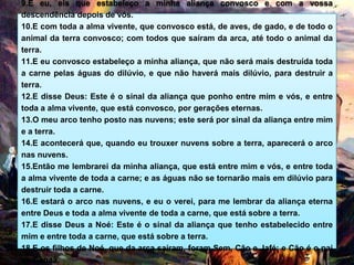9.E eu, eis que estabeleço a minha aliança convosco e com a vossa
descendência depois de vós.
10.E com toda a alma vivente, que convosco está, de aves, de gado, e de todo o
animal da terra convosco; com todos que saíram da arca, até todo o animal da
terra.
11.E eu convosco estabeleço a minha aliança, que não será mais destruída toda
a carne pelas águas do dilúvio, e que não haverá mais dilúvio, para destruir a
terra.
12.E disse Deus: Este é o sinal da aliança que ponho entre mim e vós, e entre
toda a alma vivente, que está convosco, por gerações eternas.
13.O meu arco tenho posto nas nuvens; este será por sinal da aliança entre mim
e a terra.
14.E acontecerá que, quando eu trouxer nuvens sobre a terra, aparecerá o arco
nas nuvens.
15.Então me lembrarei da minha aliança, que está entre mim e vós, e entre toda
a alma vivente de toda a carne; e as águas não se tornarão mais em dilúvio para
destruir toda a carne.
16.E estará o arco nas nuvens, e eu o verei, para me lembrar da aliança eterna
entre Deus e toda a alma vivente de toda a carne, que está sobre a terra.
17.E disse Deus a Noé: Este é o sinal da aliança que tenho estabelecido entre
mim e entre toda a carne, que está sobre a terra.
18.E os filhos de Noé, que da arca saíram, foram Sem, Cão e Jafé; e Cão é o pai
de Canaã.
 