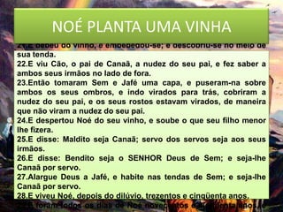 NOÉ PLANTA da terra, e plantou uma vinha.
20.E começou Noé a ser lavrador
                                UMA VINHA
21.E bebeu do vinho, e embebedou-se; e descobriu-se no meio de
sua tenda.
22.E viu Cão, o pai de Canaã, a nudez do seu pai, e fez saber a
ambos seus irmãos no lado de fora.
23.Então tomaram Sem e Jafé uma capa, e puseram-na sobre
ambos os seus ombros, e indo virados para trás, cobriram a
nudez do seu pai, e os seus rostos estavam virados, de maneira
que não viram a nudez do seu pai.
24.E despertou Noé do seu vinho, e soube o que seu filho menor
lhe fizera.
25.E disse: Maldito seja Canaã; servo dos servos seja aos seus
irmãos.
26.E disse: Bendito seja o SENHOR Deus de Sem; e seja-lhe
Canaã por servo.
27.Alargue Deus a Jafé, e habite nas tendas de Sem; e seja-lhe
Canaã por servo.
28.E viveu Noé, depois do dilúvio, trezentos e cinqüenta anos.
29.E foram todos os dias de Noé novecentos e cinqüenta anos, e
 