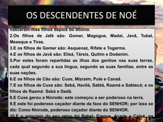 OS DESCENDENTES DE NOÉ
1.Estas, pois, são as gerações dos filhos de Noé: Sem, Cão e Jafé; e
nasceram-lhes filhos depois do dilúvio.
2.Os filhos de Jafé são: Gomer, Magogue, Madai, Javã, Tubal,
Meseque e Tiras.
3.E os filhos de Gomer são: Asquenaz, Rifate e Togarma.
4.E os filhos de Javã são: Elisá, Társis, Quitim e Dodanim.
5.Por estes foram repartidas as ilhas dos gentios nas suas terras,
cada qual segundo a sua língua, segundo as suas famílias, entre as
suas nações.
6.E os filhos de Cão são: Cuxe, Mizraim, Pute e Canaã.
7.E os filhos de Cuxe são: Sebá, Havilá, Sabtá, Raamá e Sabtecá; e os
filhos de Raamá: Sebá e Dedã.
8.E Cuxe gerou a Ninrode; este começou a ser poderoso na terra.
9.E este foi poderoso caçador diante da face do SENHOR; por isso se
diz: Como Ninrode, poderoso caçador diante do SENHOR.
10.E o princípio do seu reino foi Babel, Ereque, Acade e Calné, na
 