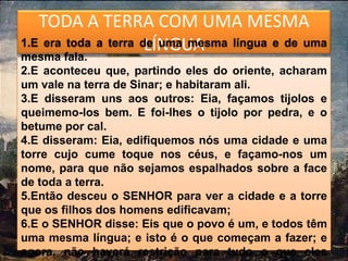 TODA A TERRA COM UMA MESMA
                      LÍNGUA
1.E era toda a terra de uma mesma língua e de uma
mesma fala.
2.E aconteceu que, partindo eles do oriente, acharam
um vale na terra de Sinar; e habitaram ali.
3.E disseram uns aos outros: Eia, façamos tijolos e
queimemo-los bem. E foi-lhes o tijolo por pedra, e o
betume por cal.
4.E disseram: Eia, edifiquemos nós uma cidade e uma
torre cujo cume toque nos céus, e façamo-nos um
nome, para que não sejamos espalhados sobre a face
de toda a terra.
5.Então desceu o SENHOR para ver a cidade e a torre
que os filhos dos homens edificavam;
6.E o SENHOR disse: Eis que o povo é um, e todos têm
uma mesma língua; e isto é o que começam a fazer; e
agora, não haverá restrição para tudo o que eles
 