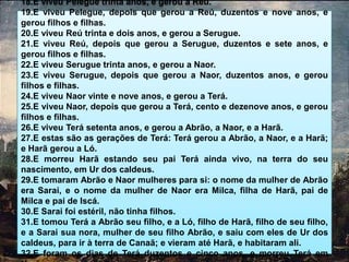 18.E viveu Pelegue trinta anos, e gerou a Reú.
19.E viveu Pelegue, depois que gerou a Reú, duzentos e nove anos, e
gerou filhos e filhas.
20.E viveu Reú trinta e dois anos, e gerou a Serugue.
21.E viveu Reú, depois que gerou a Serugue, duzentos e sete anos, e
gerou filhos e filhas.
22.E viveu Serugue trinta anos, e gerou a Naor.
23.E viveu Serugue, depois que gerou a Naor, duzentos anos, e gerou
filhos e filhas.
24.E viveu Naor vinte e nove anos, e gerou a Terá.
25.E viveu Naor, depois que gerou a Terá, cento e dezenove anos, e gerou
filhos e filhas.
26.E viveu Terá setenta anos, e gerou a Abrão, a Naor, e a Harã.
27.E estas são as gerações de Terá: Terá gerou a Abrão, a Naor, e a Harã;
e Harã gerou a Ló.
28.E morreu Harã estando seu pai Terá ainda vivo, na terra do seu
nascimento, em Ur dos caldeus.
29.E tomaram Abrão e Naor mulheres para si: o nome da mulher de Abrão
era Sarai, e o nome da mulher de Naor era Milca, filha de Harã, pai de
Milca e pai de Iscá.
30.E Sarai foi estéril, não tinha filhos.
31.E tomou Terá a Abrão seu filho, e a Ló, filho de Harã, filho de seu filho,
e a Sarai sua nora, mulher de seu filho Abrão, e saiu com eles de Ur dos
caldeus, para ir à terra de Canaã; e vieram até Harã, e habitaram ali.
32.E foram os dias de Terá duzentos e cinco anos, e morreu Terá em
 