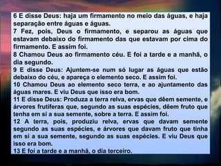 6 E disse Deus: haja um firmamento no meio das águas, e haja
separação entre águas e águas.
7 Fez, pois, Deus o firmamento, e separou as águas que
estavam debaixo do firmamento das que estavam por cima do
firmamento. E assim foi.
8 Chamou Deus ao firmamento céu. E foi a tarde e a manhã, o
dia segundo.
9 E disse Deus: Ajuntem-se num só lugar as águas que estão
debaixo do céu, e apareça o elemento seco. E assim foi.
10 Chamou Deus ao elemento seco terra, e ao ajuntamento das
águas mares. E viu Deus que isso era bom.
11 E disse Deus: Produza a terra relva, ervas que dêem semente, e
árvores frutíferas que, segundo as suas espécies, dêem fruto que
tenha em si a sua semente, sobre a terra. E assim foi.
12 A terra, pois, produziu relva, ervas que davam semente
segundo as suas espécies, e árvores que davam fruto que tinha
em si a sua semente, segundo as suas espécies. E viu Deus que
isso era bom.
13 E foi a tarde e a manhã, o dia terceiro.
 