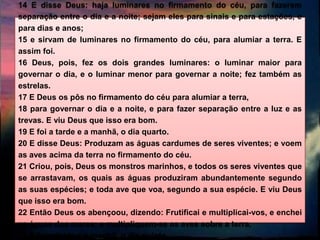 14 E disse Deus: haja luminares no firmamento do céu, para fazerem
separação entre o dia e a noite; sejam eles para sinais e para estações, e
para dias e anos;
15 e sirvam de luminares no firmamento do céu, para alumiar a terra. E
assim foi.
16 Deus, pois, fez os dois grandes luminares: o luminar maior para
governar o dia, e o luminar menor para governar a noite; fez também as
estrelas.
17 E Deus os pôs no firmamento do céu para alumiar a terra,
18 para governar o dia e a noite, e para fazer separação entre a luz e as
trevas. E viu Deus que isso era bom.
19 E foi a tarde e a manhã, o dia quarto.
20 E disse Deus: Produzam as águas cardumes de seres viventes; e voem
as aves acima da terra no firmamento do céu.
21 Criou, pois, Deus os monstros marinhos, e todos os seres viventes que
se arrastavam, os quais as águas produziram abundantemente segundo
as suas espécies; e toda ave que voa, segundo a sua espécie. E viu Deus
que isso era bom.
22 Então Deus os abençoou, dizendo: Frutificai e multiplicai-vos, e enchei
as águas dos mares; e multipliquem-se as aves sobre a terra.
23 E foi a tarde e a manhã, o dia quinto.
 