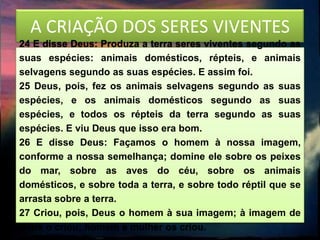 A CRIAÇÃO DOS SERES VIVENTES
24 E disse Deus: Produza a terra seres viventes segundo as
suas espécies: animais domésticos, répteis, e animais
selvagens segundo as suas espécies. E assim foi.
25 Deus, pois, fez os animais selvagens segundo as suas
espécies, e os animais domésticos segundo as suas
espécies, e todos os répteis da terra segundo as suas
espécies. E viu Deus que isso era bom.
26 E disse Deus: Façamos o homem à nossa imagem,
conforme a nossa semelhança; domine ele sobre os peixes
do mar, sobre as aves do céu, sobre os animais
domésticos, e sobre toda a terra, e sobre todo réptil que se
arrasta sobre a terra.
27 Criou, pois, Deus o homem à sua imagem; à imagem de
Deus o criou; homem e mulher os criou.
 