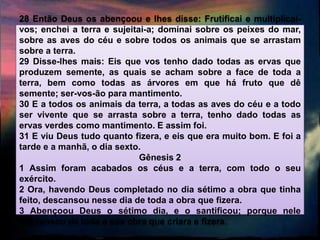 28 Então Deus os abençoou e lhes disse: Frutificai e multiplicai-
vos; enchei a terra e sujeitai-a; dominai sobre os peixes do mar,
sobre as aves do céu e sobre todos os animais que se arrastam
sobre a terra.
29 Disse-lhes mais: Eis que vos tenho dado todas as ervas que
produzem semente, as quais se acham sobre a face de toda a
terra, bem como todas as árvores em que há fruto que dê
semente; ser-vos-ão para mantimento.
30 E a todos os animais da terra, a todas as aves do céu e a todo
ser vivente que se arrasta sobre a terra, tenho dado todas as
ervas verdes como mantimento. E assim foi.
31 E viu Deus tudo quanto fizera, e eis que era muito bom. E foi a
tarde e a manhã, o dia sexto.
                             Gênesis 2
1 Assim foram acabados os céus e a terra, com todo o seu
exército.
2 Ora, havendo Deus completado no dia sétimo a obra que tinha
feito, descansou nesse dia de toda a obra que fizera.
3 Abençoou Deus o sétimo dia, e o santificou; porque nele
descansou de toda a sua obra que criara e fizera.
 