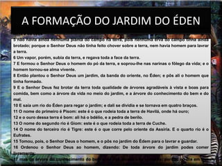 A FORMAÇÃO DO JARDIM DO ÉDEN
4 Eis as origens dos céus e da terra, quando foram criados. No dia em que o Senhor Deus fez a
terra e os céus
5 não havia ainda nenhuma planta do campo na terra, pois nenhuma erva do campo tinha ainda
brotado; porque o Senhor Deus não tinha feito chover sobre a terra, nem havia homem para lavrar
a terra.
6 Um vapor, porém, subia da terra, e regava toda a face da terra.
7 E formou o Senhor Deus o homem do pó da terra, e soprou-lhe nas narinas o fôlego da vida; e o
homem tornou-se alma vivente.
8 Então plantou o Senhor Deus um jardim, da banda do oriente, no Éden; e pôs ali o homem que
tinha formado.
9 E o Senhor Deus fez brotar da terra toda qualidade de árvores agradáveis à vista e boas para
comida, bem como a árvore da vida no meio do jardim, e a árvore do conhecimento do bem e do
mal.
10 E saía um rio do Éden para regar o jardim; e dali se dividia e se tornava em quatro braços.
11 O nome do primeiro é Pisom: este é o que rodeia toda a terra de Havilá, onde há ouro;
12 e o ouro dessa terra é bom: ali há o bdélio, e a pedra de berilo.
13 O nome do segundo rio é Giom: este é o que rodeia toda a terra de Cuche.
14 O nome do terceiro rio é Tigre: este é o que corre pelo oriente da Assíria. E o quarto rio é o
Eufrates.
15 Tomou, pois, o Senhor Deus o homem, e o pôs no jardim do Édem para o lavrar e guardar.
16 Ordenou o Senhor Deus ao homem, dizendo: De toda árvore do jardim podes comer
livremente;
17 mas da árvore do conhecimento do bem e do mal, dessa não comerás; porque no dia em que
 
