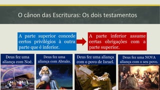 O cânon das Escrituras: Os dois testamentos
A parte superior concede
certos privilégios à outra
parte que é inferior.
A parte inferior assume
certas obrigações com a
parte superior.
Deus fez uma
aliança com Noé.
Deus fez uma
aliança com Abraão.
Deus fez uma aliança
com o povo de Israel.
Deus fez uma NOVA
aliança com o seu povo.
 
