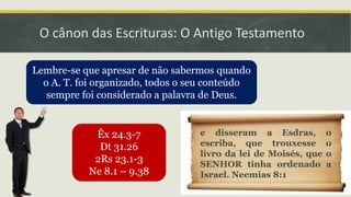 O cânon das Escrituras: O Antigo Testamento
Lembre-se que apresar de não sabermos quando
o A. T. foi organizado, todos o seu conteúdo
sempre foi considerado a palavra de Deus.
Êx 24.3-7
Dt 31.26
2Rs 23.1-3
Ne 8.1 – 9.38
e disseram a Esdras, o
escriba, que trouxesse o
livro da lei de Moisés, que o
SENHOR tinha ordenado a
Israel. Neemias 8:1
 