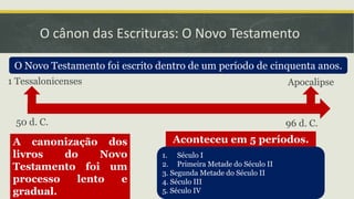 O cânon das Escrituras: O Novo Testamento
O Novo Testamento foi escrito dentro de um período de cinquenta anos.
1. Século I
2. Primeira Metade do Século II
3. Segunda Metade do Século II
4. Século III
5. Século IV
A canonização dos
livros do Novo
Testamento foi um
processo lento e
gradual.
Aconteceu em 5 períodos.
1 Tessalonicenses Apocalipse
50 d. C. 96 d. C.
 