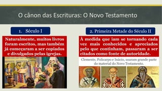 O cânon das Escrituras: O Novo Testamento
1. Século I
Naturalmente, muitos livros
foram escritos, mas também
já começaram a ser copiados
e divulgados pelas igrejas.
2. Primeira Metade do Século II
À medida que iam se tornando cada
vez mais conhecidos e apreciados
pelo que continham, passaram a ser
citados como fonte de autoridade.
Clemente, Policarpo e Inácio, usaram grande parte
do material do Novo Testamento.
 