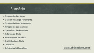 Sumário
 O cânon das Escrituras
 O cânon do Antigo Testamento
 O cânon do Novo Testamento
 A inspiração das Escrituras
 O propósito das Escrituras
 A clareza da Bíblia
 A necessidade da Bíblia
 A suficiência da Bíblia
 Conclusão
 Referências bibliográficas www.ebdemfoco.com
 