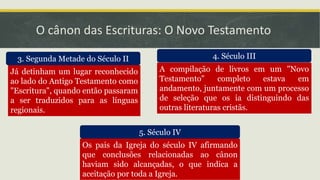 O cânon das Escrituras: O Novo Testamento
3. Segunda Metade do Século II 4. Século III
5. Século IV
Já detinham um lugar reconhecido
ao lado do Antigo Testamento como
"Escritura", quando então passaram
a ser traduzidos para as línguas
regionais.
A compilação de livros em um "Novo
Testamento" completo estava em
andamento, juntamente com um processo
de seleção que os ia distinguindo das
outras literaturas cristãs.
Os pais da Igreja do século IV afirmando
que conclusões relacionadas ao cânon
haviam sido alcançadas, o que indica a
aceitação por toda a Igreja.
 